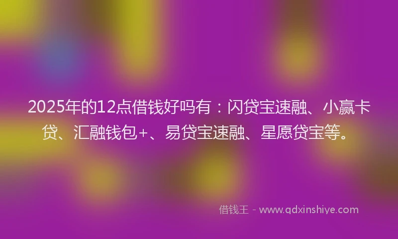 2025年的12点借钱好吗有：闪贷宝速融、小赢卡贷、汇融钱包+、易贷宝速融、星愿贷宝等。