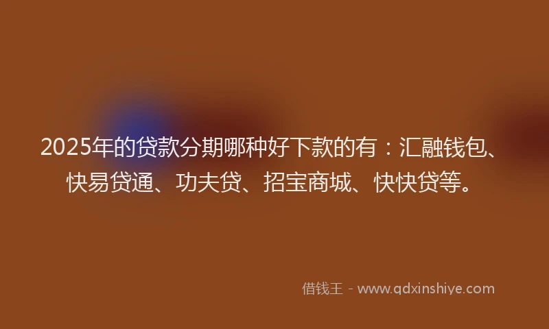 2025年的贷款分期哪种好下款的有：汇融钱包、快易贷通、功夫贷、招宝商城、快快贷等。