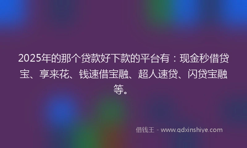 2025年的那个贷款好下款的平台有：现金秒借贷宝、享来花、钱速借宝融、超人速贷、闪贷宝融等。