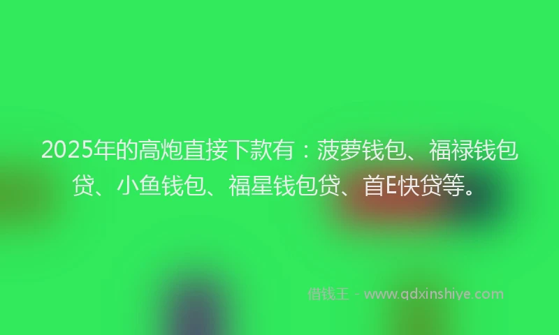 2025年的高炮直接下款有：菠萝钱包、福禄钱包贷、小鱼钱包、福星钱包贷、首E快贷等。