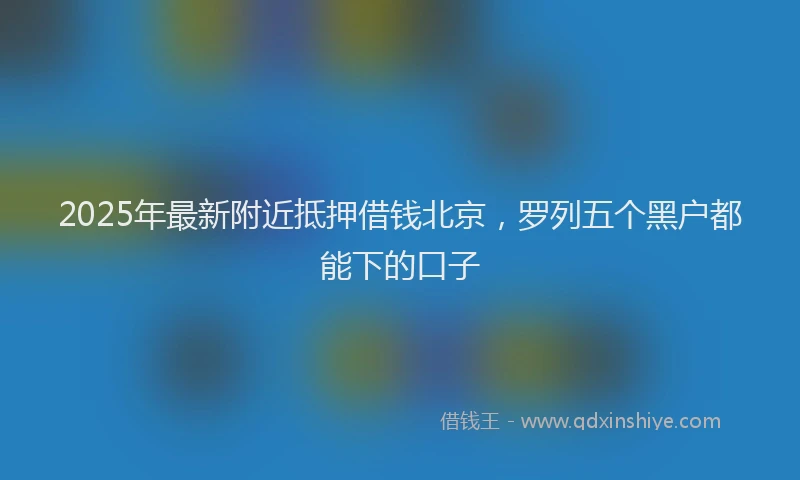 2025年最新附近抵押借钱北京，罗列五个黑户都能下的口子