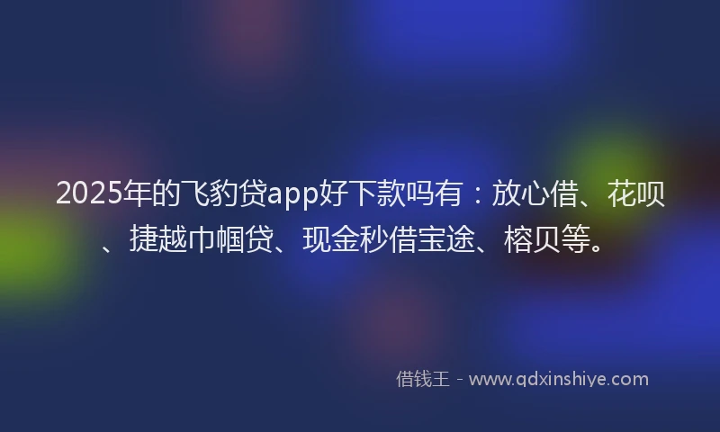 2025年的飞豹贷app好下款吗有：放心借、花呗、捷越巾帼贷、现金秒借宝途、榕贝等。