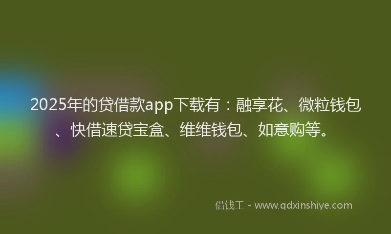 2025年的贷借款app下载有：融享花、微粒钱包、快借速贷宝盒、维维钱包、如意购等。