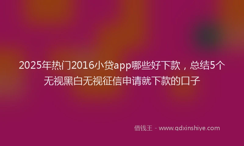 2025年热门2016小贷app哪些好下款，总结5个无视黑白无视征信申请就下款的口子