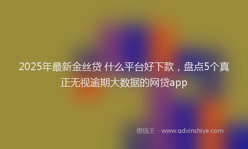 2025年最新金丝贷 什么平台好下款，盘点5个真正无视逾期大数据的网贷app