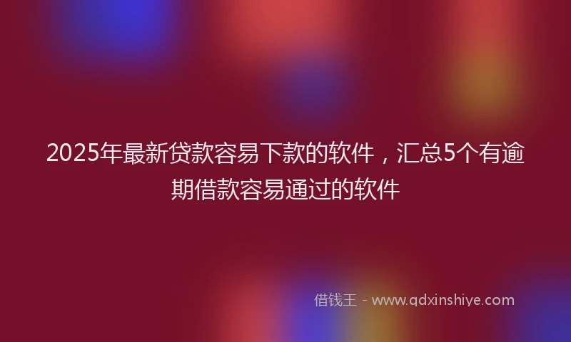 2025年最新贷款容易下款的软件，汇总5个有逾期借款容易通过的软件