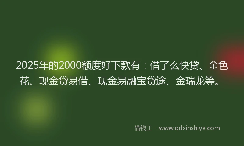 2025年的2000额度好下款有：借了么快贷、金色花、现金贷易借、现金易融宝贷途、金瑞龙等。