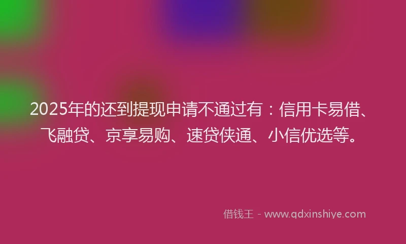 2025年的还到提现申请不通过有：信用卡易借、飞融贷、京享易购、速贷侠通、小信优选等。