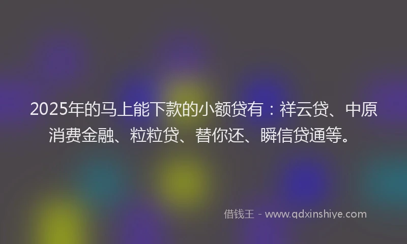 2025年的马上能下款的小额贷有：祥云贷、中原消费金融、粒粒贷、替你还、瞬信贷通等。