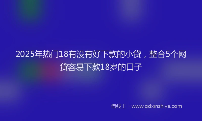 2025年热门18有没有好下款的小贷，整合5个网贷容易下款18岁的口子