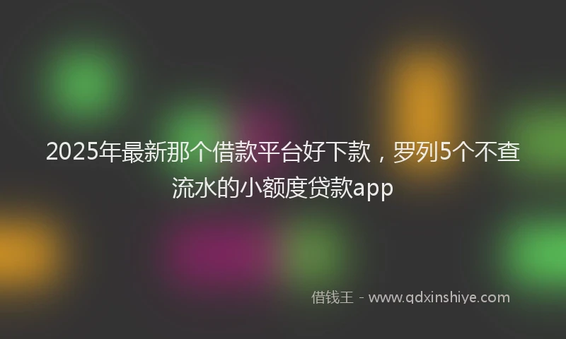 2025年最新那个借款平台好下款，罗列5个不查流水的小额度贷款app