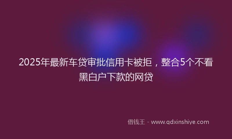 2025年最新车贷审批信用卡被拒，整合5个不看黑白户下款的网贷
