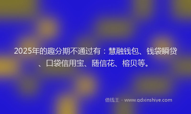 2025年的趣分期不通过有：慧融钱包、钱袋瞬贷、口袋信用宝、随信花、榕贝等。