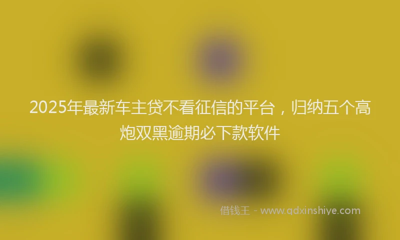 2025年最新车主贷不看征信的平台，归纳五个高炮双黑逾期必下款软件