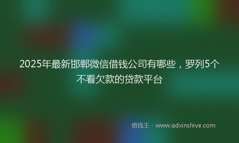 2025年最新邯郸微信借钱公司有哪些，罗列5个不看欠款的贷款平台