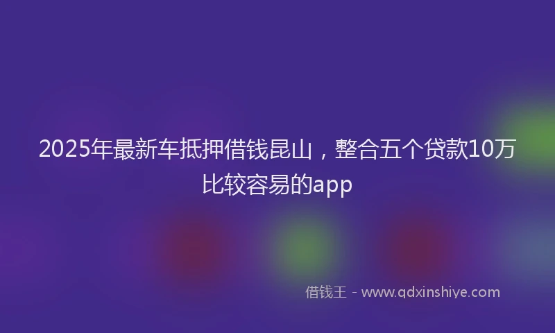 2025年最新车抵押借钱昆山，整合五个贷款10万比较容易的app
