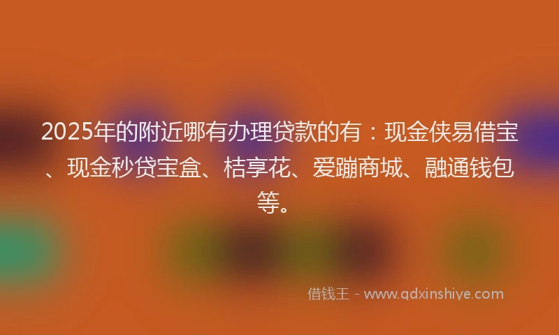 2025年的附近哪有办理贷款的有：现金侠易借宝、现金秒贷宝盒、桔享花、爱蹦商城、融通钱包等。