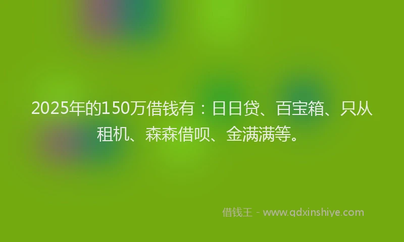 2025年的150万借钱有：日日贷、百宝箱、只从租机、森森借呗、金满满等。