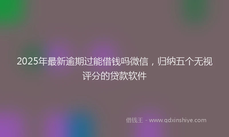 2025年最新逾期过能借钱吗微信，归纳五个无视评分的贷款软件