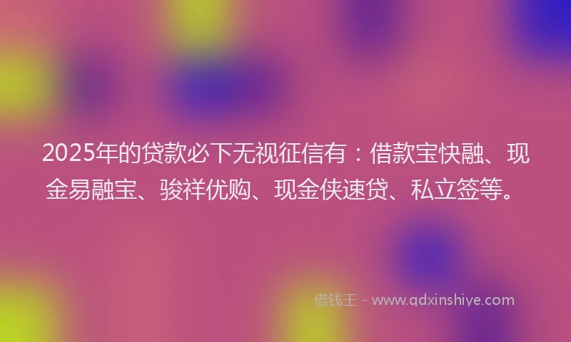 2025年的贷款必下无视征信有：借款宝快融、现金易融宝、骏祥优购、现金侠速贷、私立签等。