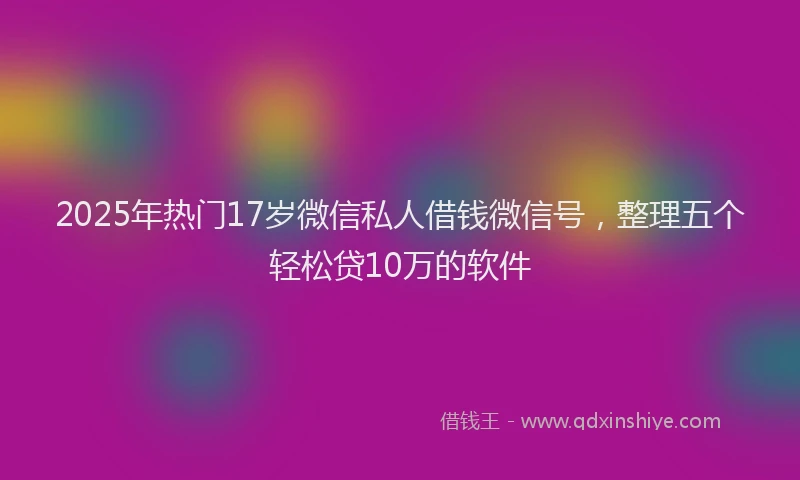2025年热门17岁微信私人借钱微信号，整理五个轻松贷10万的软件
