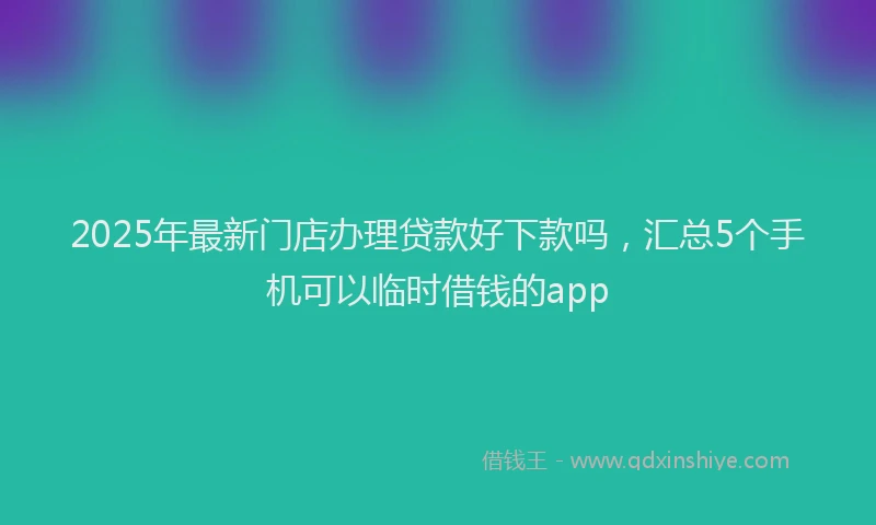 2025年最新门店办理贷款好下款吗，汇总5个手机可以临时借钱的app