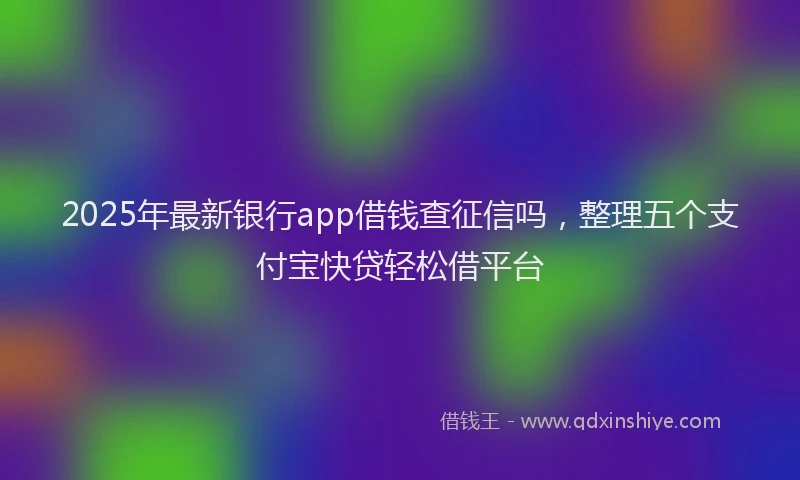 2025年最新银行app借钱查征信吗，整理五个支付宝快贷轻松借平台
