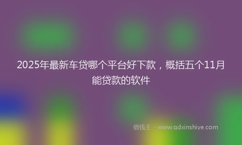 2025年最新车贷哪个平台好下款，概括五个11月能贷款的软件