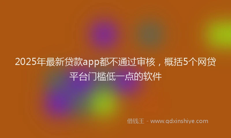 2025年最新贷款app都不通过审核，概括5个网贷平台门槛低一点的软件