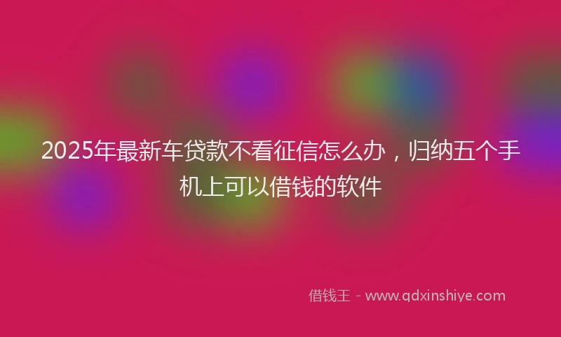 2025年最新车贷款不看征信怎么办，归纳五个手机上可以借钱的软件