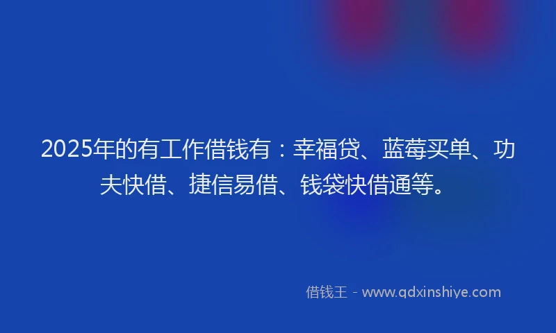 2025年的有工作借钱有：幸福贷、蓝莓买单、功夫快借、捷信易借、钱袋快借通等。
