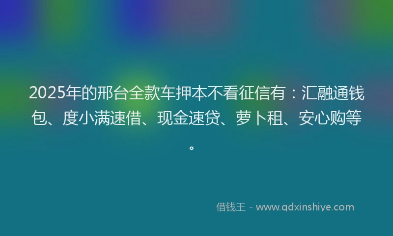 2025年的邢台全款车押本不看征信有：汇融通钱包、度小满速借、现金速贷、萝卜租、安心购等。
