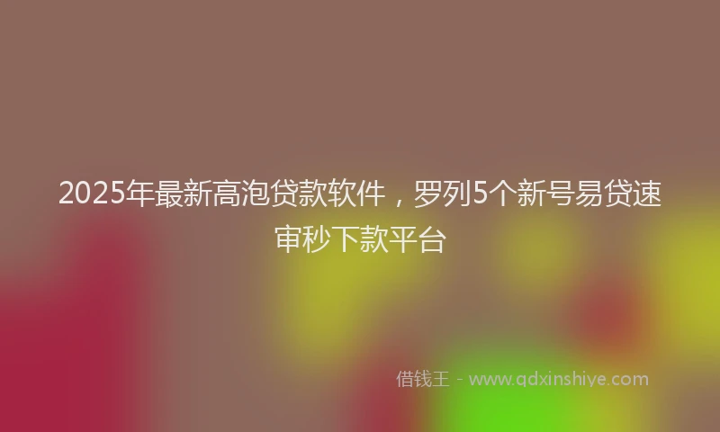 2025年最新高泡贷款软件，罗列5个新号易贷速审秒下款平台
