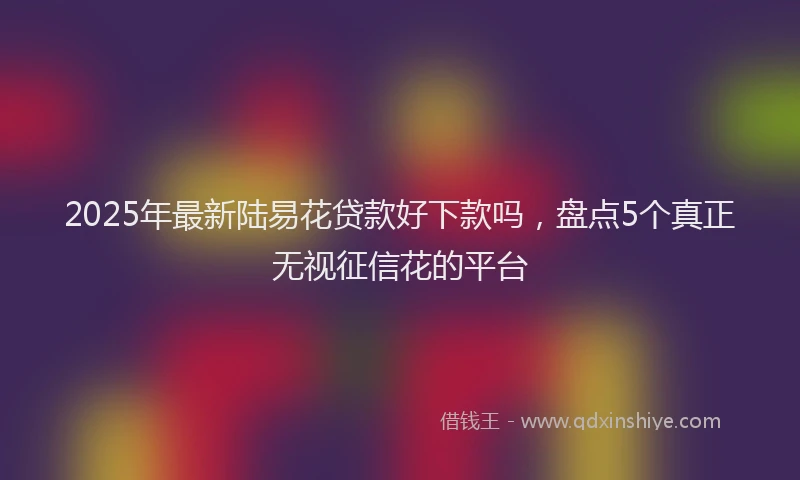 2025年最新陆易花贷款好下款吗，盘点5个真正无视征信花的平台