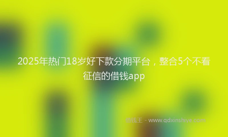 2025年热门18岁好下款分期平台，整合5个不看征信的借钱app