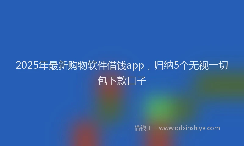 2025年最新购物软件借钱app，归纳5个无视一切包下款口子