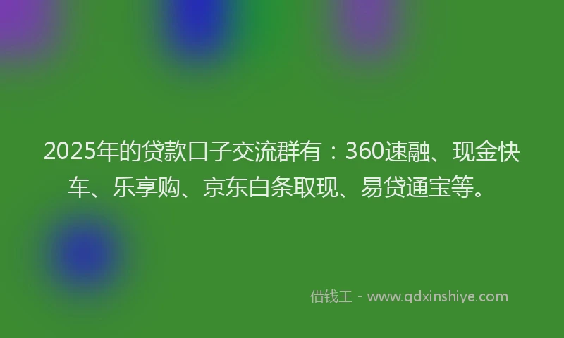 2025年的贷款口子交流群有：360速融、现金快车、乐享购、京东白条取现、易贷通宝等。