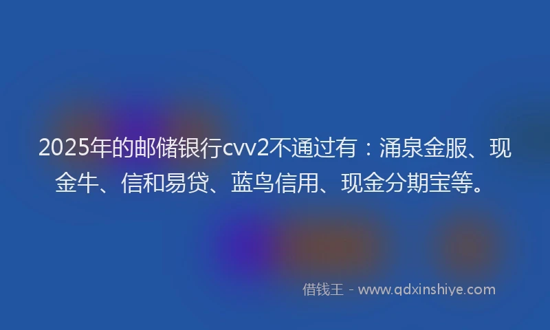 2025年的邮储银行cvv2不通过有：涌泉金服、现金牛、信和易贷、蓝鸟信用、现金分期宝等。