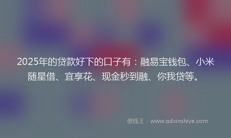 2025年的贷款好下的口子有：融易宝钱包、小米随星借、宜享花、现金秒到融、你我贷等。