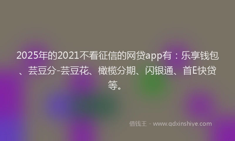 2025年的2021不看征信的网贷app有：乐享钱包、芸豆分-芸豆花、橄榄分期、闪银通、首E快贷等。