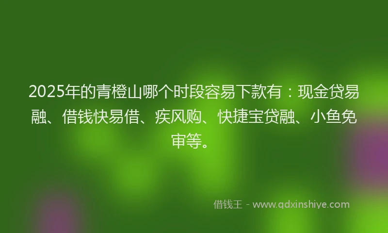 2025年的青橙山哪个时段容易下款有：现金贷易融、借钱快易借、疾风购、快捷宝贷融、小鱼免审等。