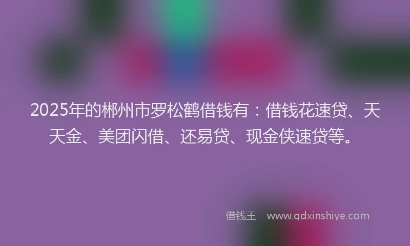 2025年的郴州市罗松鹤借钱有：借钱花速贷、天天金、美团闪借、还易贷、现金侠速贷等。