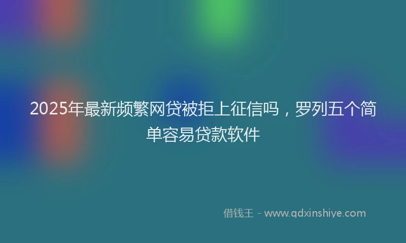 2025年最新频繁网贷被拒上征信吗，罗列五个简单容易贷款软件