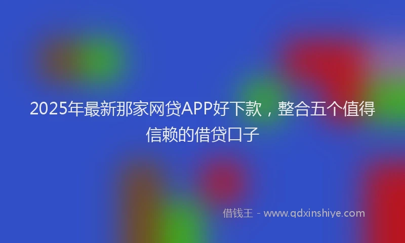 2025年最新那家网贷APP好下款，整合五个值得信赖的借贷口子