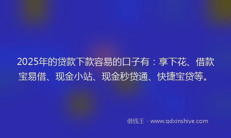 2025年的贷款下款容易的口子有：享下花、借款宝易借、现金小站、现金秒贷通、快捷宝贷等。