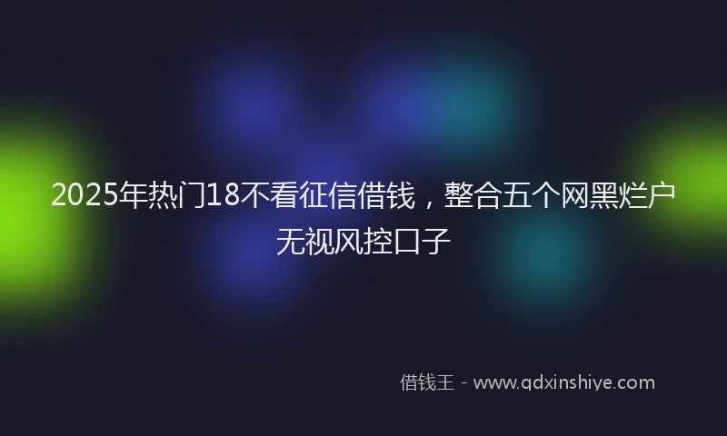 2025年热门18不看征信借钱，整合五个网黑烂户无视风控口子