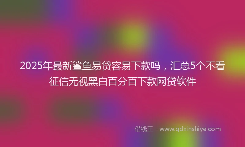 2025年最新鲨鱼易贷容易下款吗，汇总5个不看征信无视黑白百分百下款网贷软件