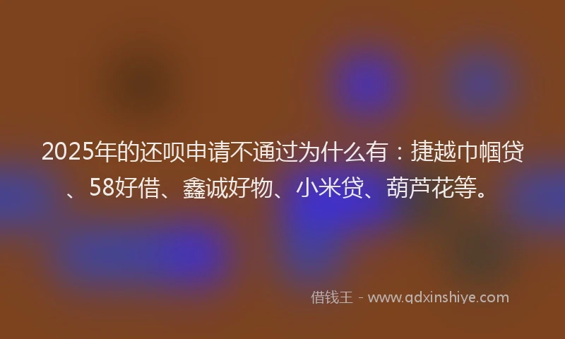 2025年的还呗申请不通过为什么有：捷越巾帼贷、58好借、鑫诚好物、小米贷、葫芦花等。