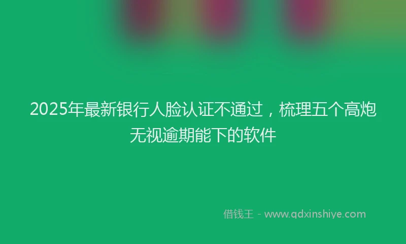 2025年最新银行人脸认证不通过，梳理五个高炮无视逾期能下的软件