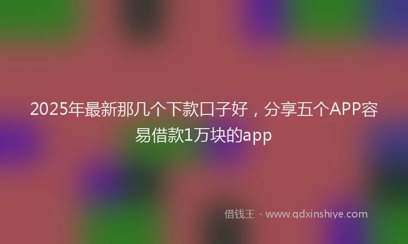 2025年最新那几个下款口子好，分享五个APP容易借款1万块的app